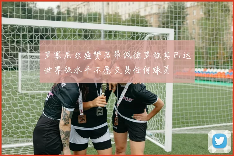 罗塞尼尔盛赞若昂佩德罗称其已达世界级水平不愿交易任何球员