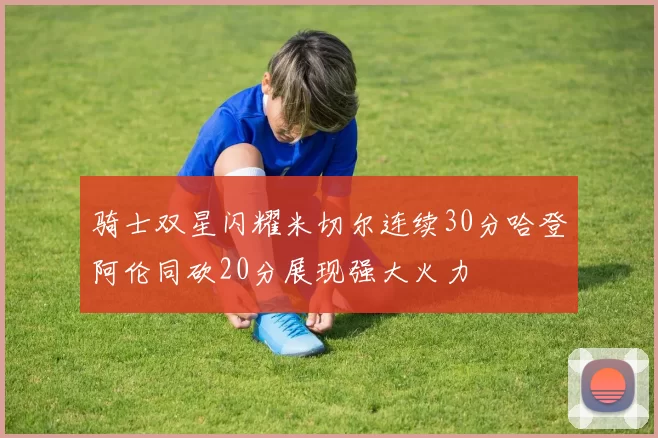 骑士双星闪耀米切尔连续30分哈登阿伦同砍20分展现强大火力