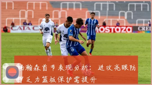 杨瀚森首节表现分析：进攻亮眼防守乏力篮板保护需提升