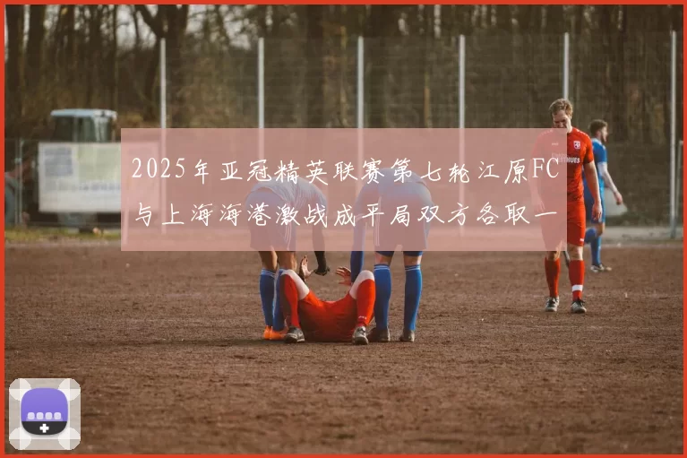 2025年亚冠精英联赛第七轮江原FC与上海海港激战成平局双方各取一分
