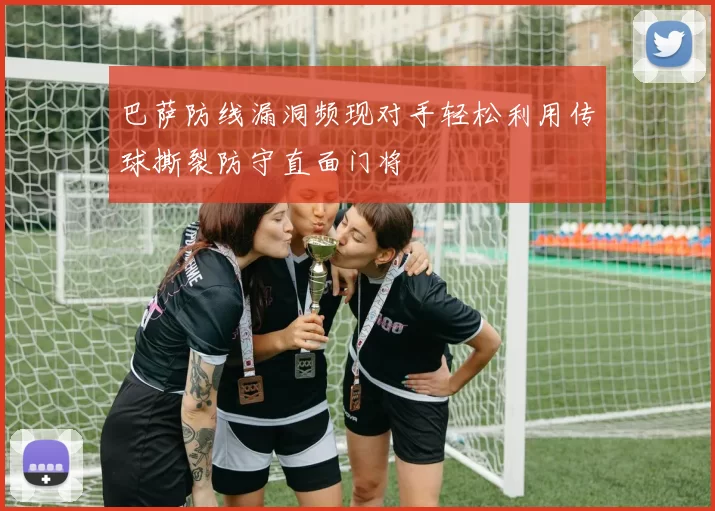 巴萨防线漏洞频现对手轻松利用传球撕裂防守直面门将