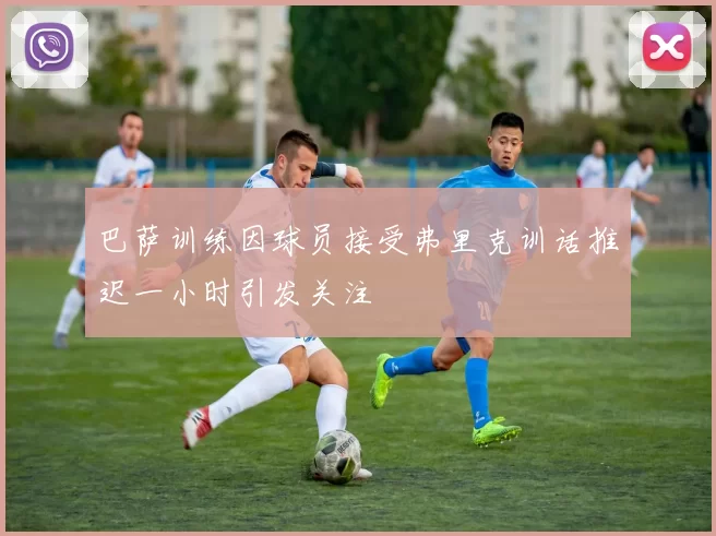 巴萨训练因球员接受弗里克训话推迟一小时引发关注