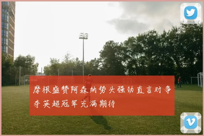 摩根盛赞阿森纳势头强劲直言对争夺英超冠军充满期待