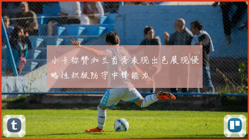 小卡称赞加兰首秀表现出色展现侵略性积极防守中锋能力