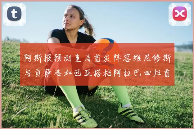 阿斯报预测皇马首发阵容维尼修斯与贡萨洛加西亚搭档阿拉巴回归首发位置