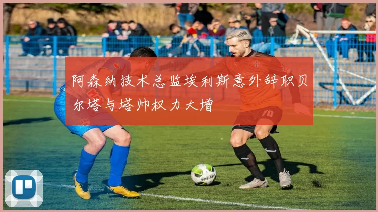 阿森纳技术总监埃利斯意外辞职贝尔塔与塔帅权力大增