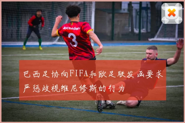 巴西足协向FIFA和欧足联发函要求严惩歧视维尼修斯的行为