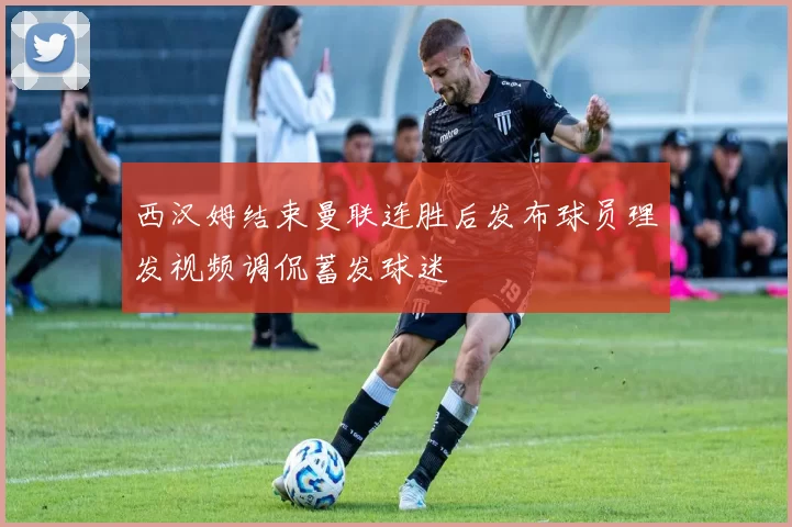 西汉姆结束曼联连胜后发布球员理发视频调侃蓄发球迷