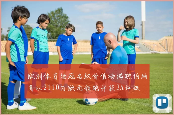 欧洲体育场冠名权价值榜揭晓伯纳乌以2110万欧元领跑并获3A评级
