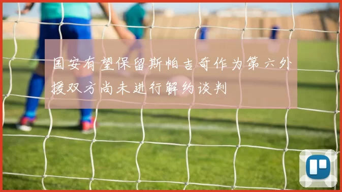 国安有望保留斯帕吉奇作为第六外援双方尚未进行解约谈判