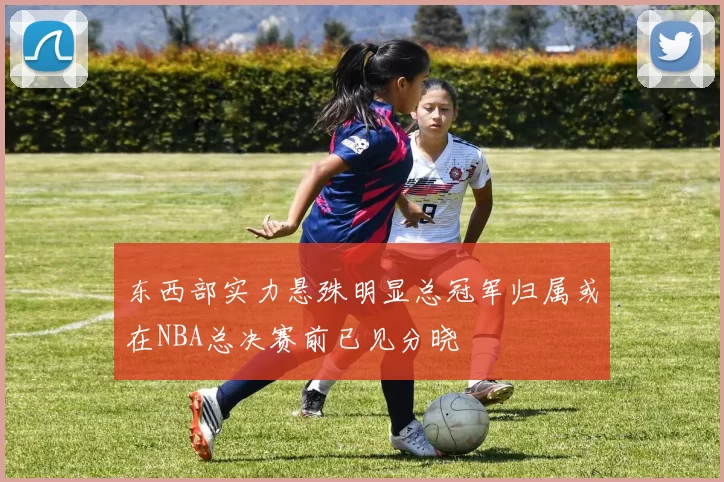 东西部实力悬殊明显总冠军归属或在NBA总决赛前已见分晓