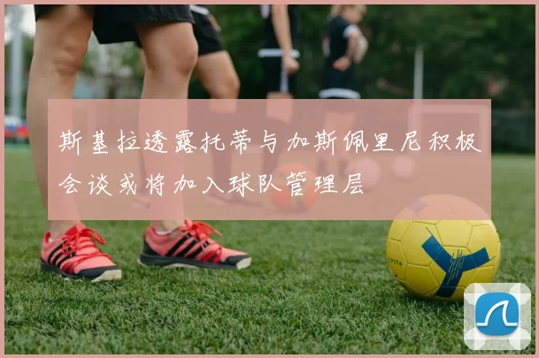 斯基拉透露托蒂与加斯佩里尼积极会谈或将加入球队管理层
