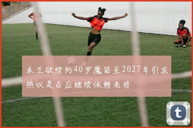 米兰欲续约40岁魔笛至2027年引发热议是否应继续依赖老将