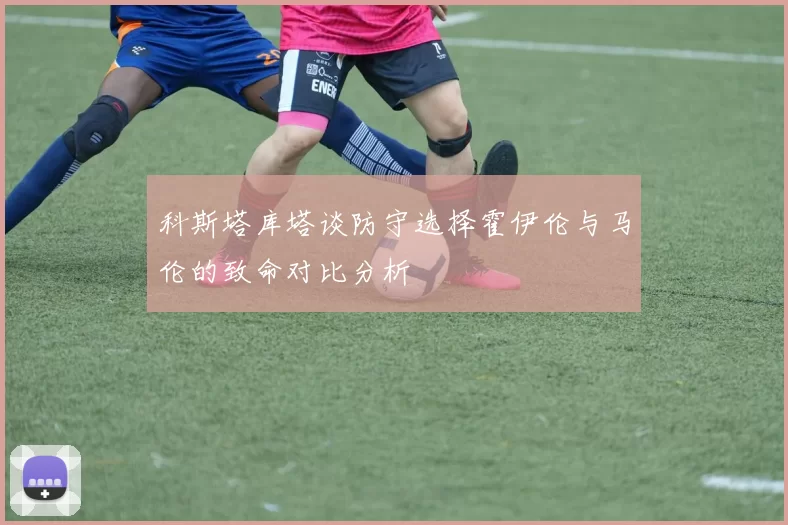 科斯塔库塔谈防守选择霍伊伦与马伦的致命对比分析