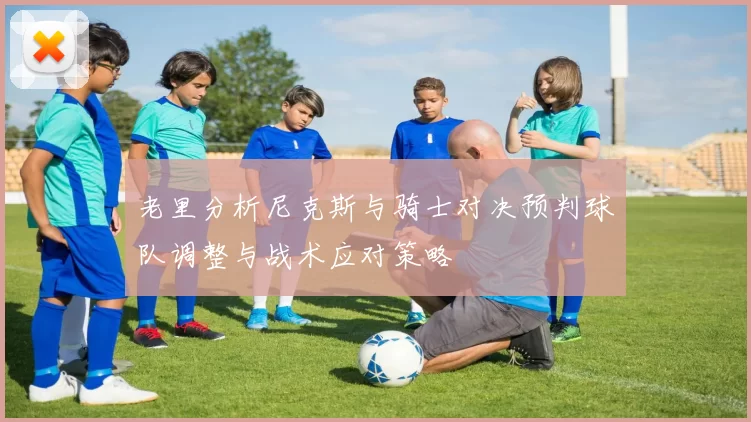 老里分析尼克斯与骑士对决预判球队调整与战术应对策略
