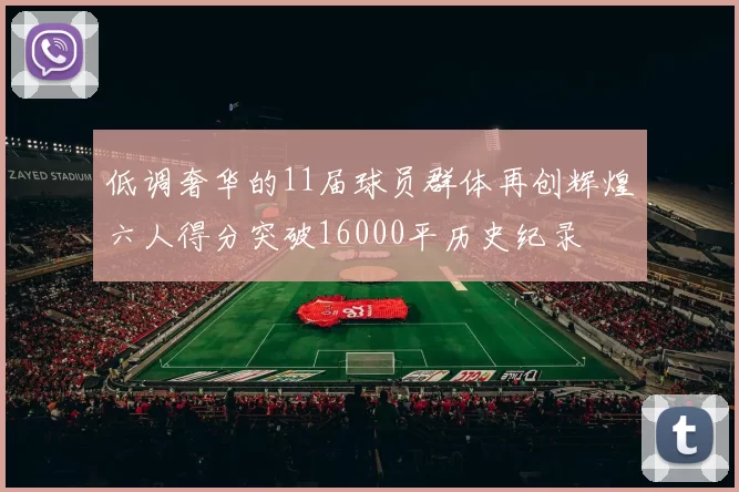 低调奢华的11届球员群体再创辉煌六人得分突破16000平历史纪录