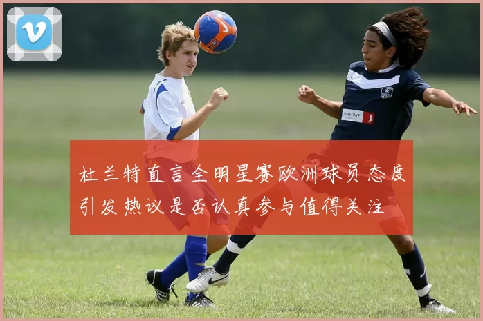 杜兰特直言全明星赛欧洲球员态度引发热议是否认真参与值得关注