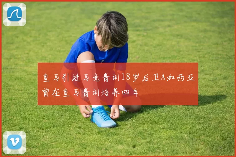 皇马引进马竞青训18岁后卫A加西亚曾在皇马青训培养四年