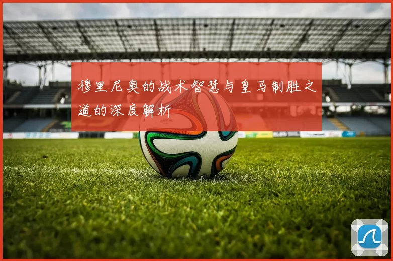 穆里尼奥的战术智慧与皇马制胜之道的深度解析