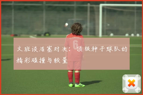 文班谈活塞对决：顶级种子球队的精彩碰撞与较量