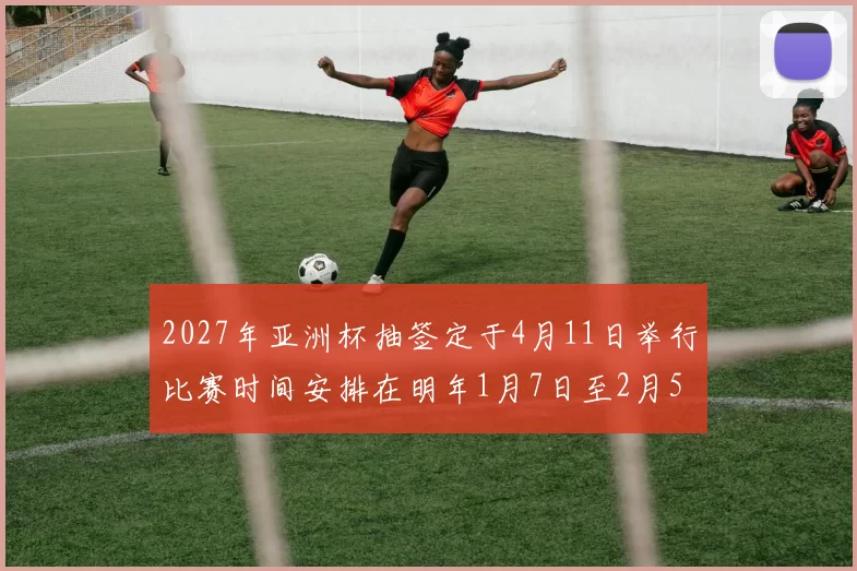 2027年亚洲杯抽签定于4月11日举行比赛时间安排在明年1月7日至2月5日