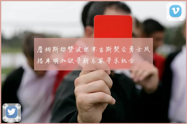 詹姆斯称赞波尔津吉斯契合勇士风格库明加欲寻新东家寻求机会