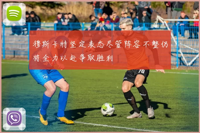 穆斯卡特坚定表态尽管阵容不整仍将全力以赴争取胜利