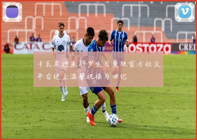 卡瓦尼迎来39岁生日曼联官方社交平台送上温馨祝福与回忆