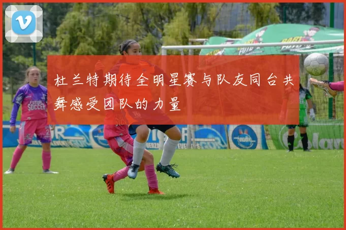 杜兰特期待全明星赛与队友同台共舞感受团队的力量