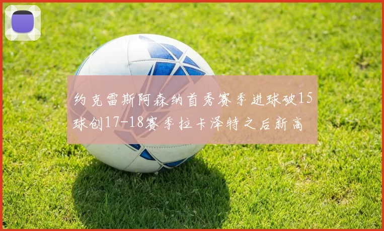 约克雷斯阿森纳首秀赛季进球破15球创17-18赛季拉卡泽特之后新高