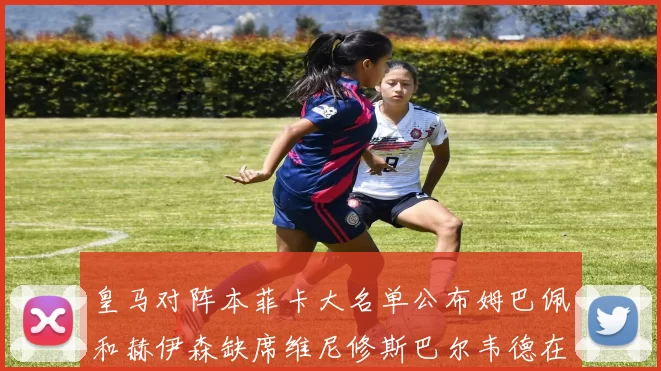 皇马对阵本菲卡大名单公布姆巴佩和赫伊森缺席维尼修斯巴尔韦德在列