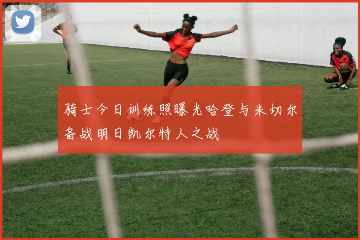 骑士今日训练照曝光哈登与米切尔备战明日凯尔特人之战