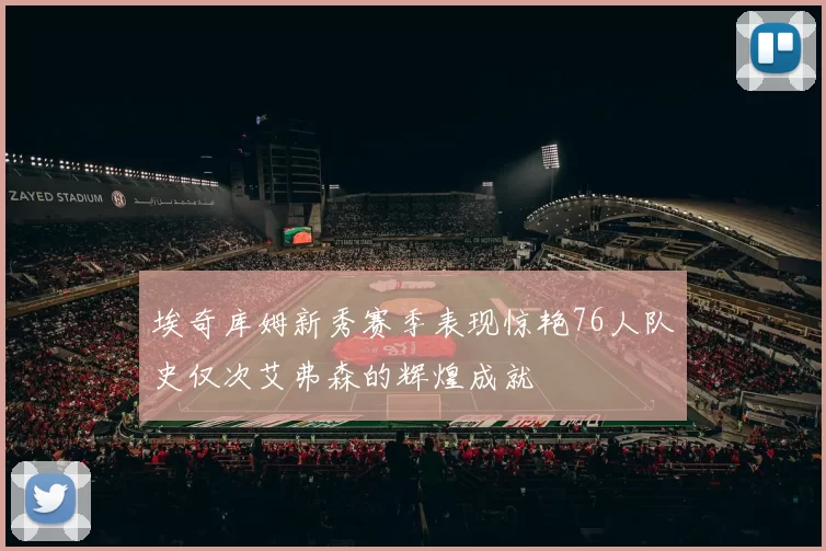 埃奇库姆新秀赛季表现惊艳76人队史仅次艾弗森的辉煌成就